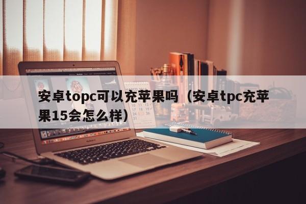 安卓topc可以充苹果吗(安卓tpc充苹果15会怎么样)