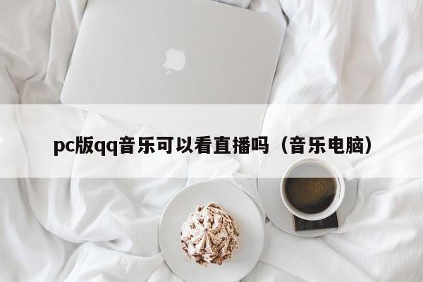 pc版qq音乐可以看直播吗(音乐电脑)