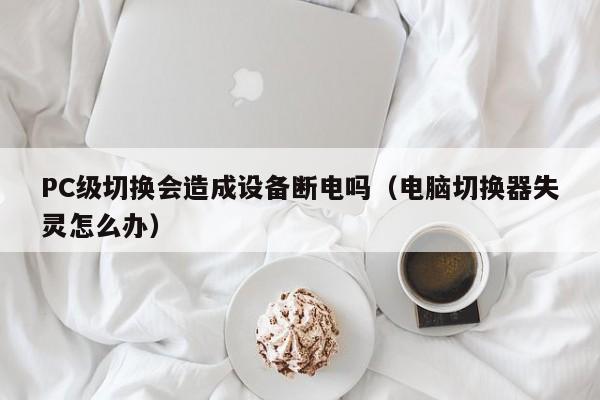 PC级切换会造成设备断电吗(电脑切换器失灵怎么办)