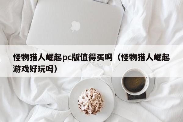 怪物猎人崛起pc版值得买吗(怪物猎人崛起游戏好玩吗)