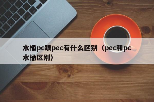 水桶pc跟pec有什么区别(pec和pc水桶区别)