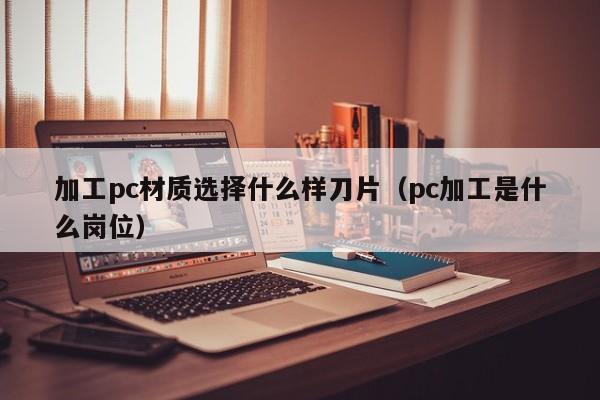 加工pc材质选择什么样刀片(pc加工是什么岗位)