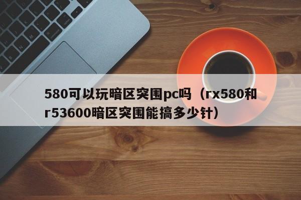 580可以玩暗区突围pc吗(rx580和r53600暗区突围能搞多少针)